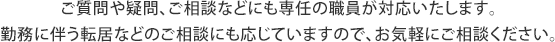 ご質問や疑問、ご相談などにも専任の職員が対応いたします。勤務に伴う転居などのご相談にも応じていますので、お気軽にご相談ください。