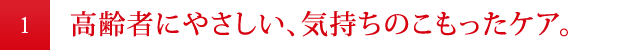 高齢者にやさしい、気持ちのこもったケア。