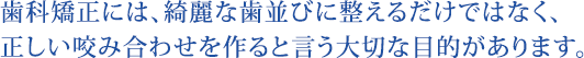 歯科矯正には、綺麗な歯並びに整えるだけではなく、正しい咬み合わせを作ると言う大切な目的があります。